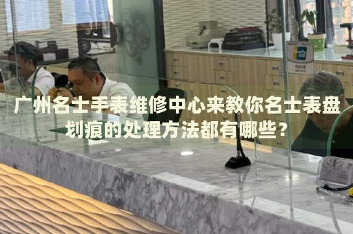 廣州名士手表維修中心來教你名士表盤劃痕的處理方法都有哪些？