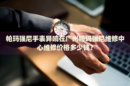 帕瑪強尼手表異響在廣州帕瑪強尼維修中心維修價格多少錢？