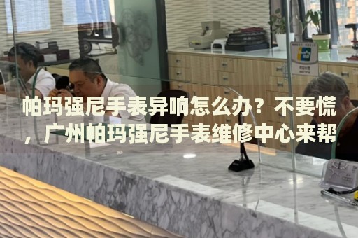 帕瑪強尼手表異響怎么辦？不要慌，廣州帕瑪強尼手表維修中心來幫忙