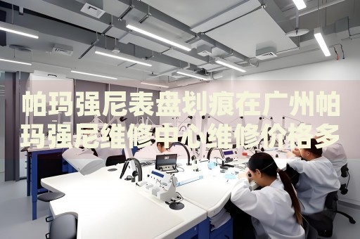 帕瑪強尼表盤劃痕在廣州帕瑪強尼維修中心維修價格多少錢？