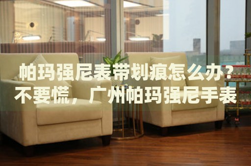 帕瑪強尼表帶劃痕怎么辦？不要慌，廣州帕瑪強尼手表維修中心來幫忙