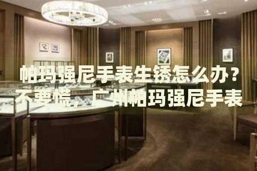 帕瑪強尼手表生銹怎么辦？不要慌，廣州帕瑪強尼手表維修中心來幫忙