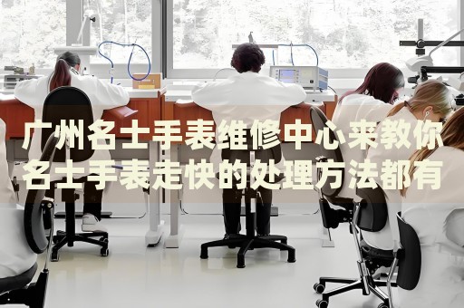 廣州名士手表維修中心來教你名士手表走快的處理方法都有哪些？