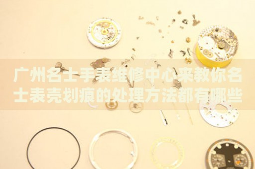 廣州名士手表維修中心來教你名士表殼劃痕的處理方法都有哪些？