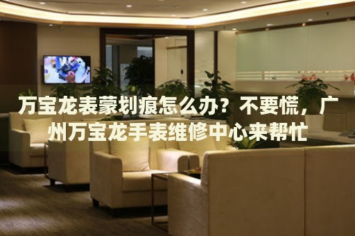 萬寶龍表蒙劃痕怎么辦？不要慌，廣州萬寶龍手表維修中心來幫忙