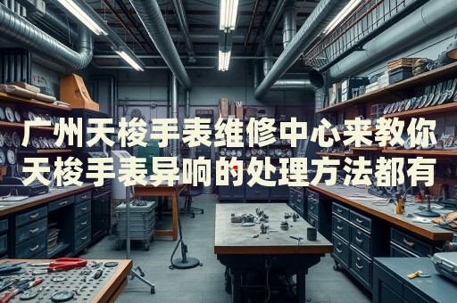 廣州天梭手表維修中心來教你天梭手表異響的處理方法都有哪些？