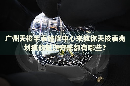 廣州天梭手表維修中心來教你天梭表殼劃痕的處理方法都有哪些？