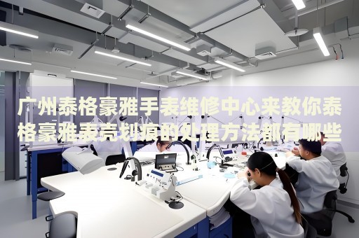 廣州泰格豪雅手表維修中心來教你泰格豪雅表殼劃痕的處理方法都有哪些？
