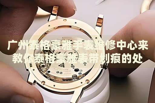 廣州泰格豪雅手表維修中心來教你泰格豪雅表帶劃痕的處理方法都有哪些？