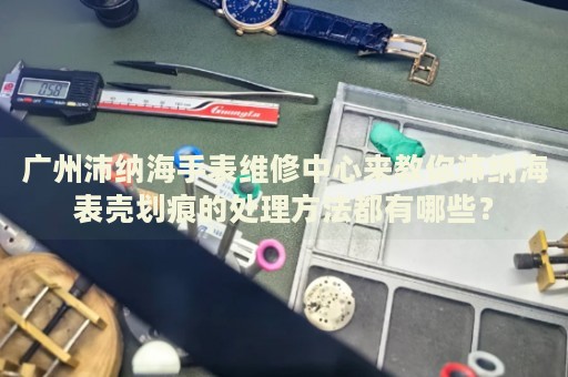 廣州沛納海手表維修中心來教你沛納海表殼劃痕的處理方法都有哪些？