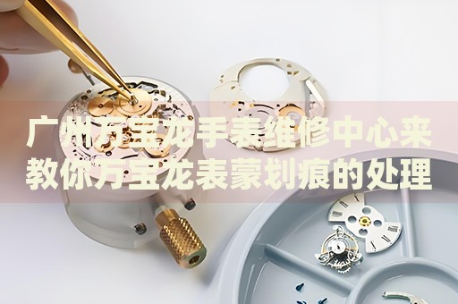 廣州萬寶龍手表維修中心來教你萬寶龍表蒙劃痕的處理方法都有哪些？