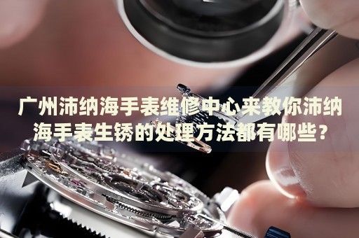 廣州沛納海手表維修中心來教你沛納海手表生銹的處理方法都有哪些？