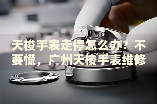 天梭手表走停怎么辦？不要慌，廣州天梭手表維修中心來幫忙