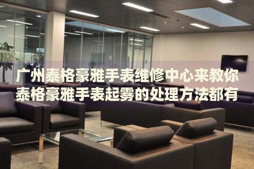 廣州泰格豪雅手表維修中心來教你泰格豪雅手表起霧的處理方法都有哪些？