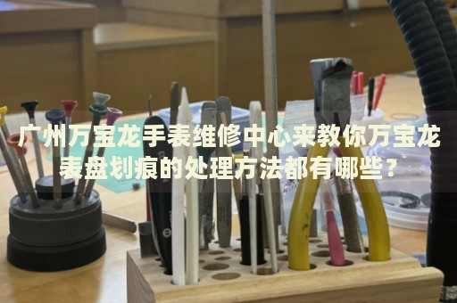 廣州萬寶龍手表維修中心來教你萬寶龍表盤劃痕的處理方法都有哪些？