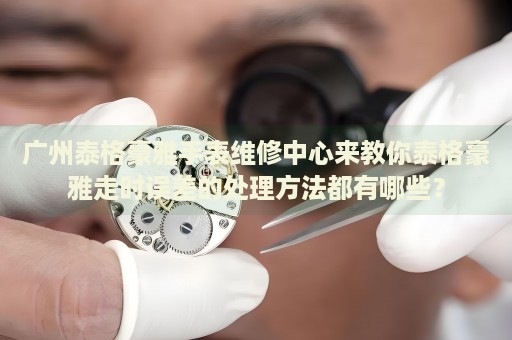 廣州泰格豪雅手表維修中心來教你泰格豪雅走時誤差的處理方法都有哪些？