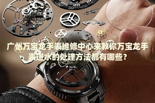 廣州萬寶龍手表維修中心來教你萬寶龍手表進水的處理方法都有哪些？