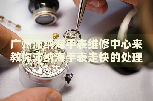 廣州沛納海手表維修中心來教你沛納海手表走快的處理方法都有哪些？