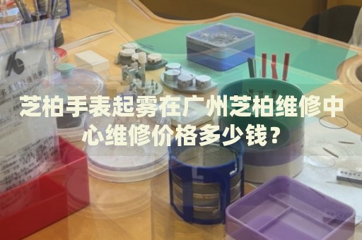 芝柏手表起霧在廣州芝柏維修中心維修價格多少錢？
