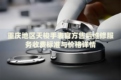 重慶地區天梭手表官方售后維修服務收費標準與價格詳情