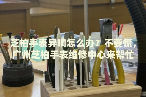 芝柏手表異響怎么辦？不要慌，廣州芝柏手表維修中心來幫忙