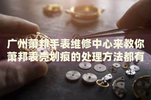 廣州蕭邦手表維修中心來教你蕭邦表殼劃痕的處理方法都有哪些？