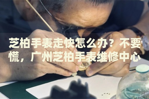 芝柏手表走快怎么辦？不要慌，廣州芝柏手表維修中心來幫忙