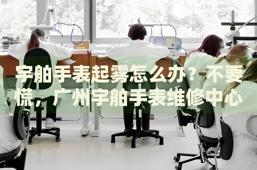 宇舶手表起霧怎么辦？不要慌，廣州宇舶手表維修中心來幫忙
