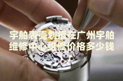 宇舶表殼劃痕在廣州宇舶維修中心維修價格多少錢？