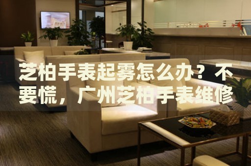 芝柏手表起霧怎么辦？不要慌，廣州芝柏手表維修中心來幫忙
