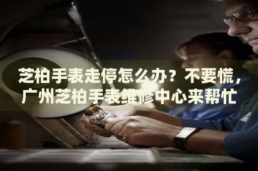 芝柏手表走停怎么辦？不要慌，廣州芝柏手表維修中心來幫忙
