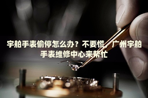 宇舶手表偷停怎么辦？不要慌，廣州宇舶手表維修中心來幫忙