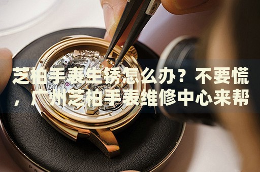 芝柏手表生銹怎么辦？不要慌，廣州芝柏手表維修中心來幫忙