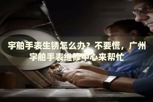 宇舶手表生銹怎么辦？不要慌，廣州宇舶手表維修中心來幫忙