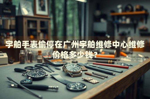 宇舶手表偷停在廣州宇舶維修中心維修價格多少錢？