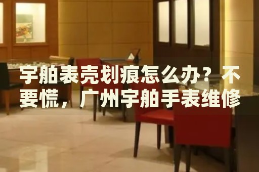 宇舶表殼劃痕怎么辦？不要慌，廣州宇舶手表維修中心來幫忙