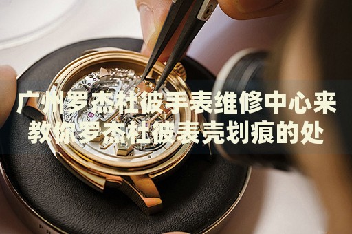 廣州羅杰杜彼手表維修中心來教你羅杰杜彼表殼劃痕的處理方法都有哪些？