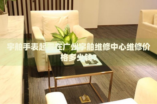 宇舶手表起霧在廣州宇舶維修中心維修價(jià)格多少錢(qián)？