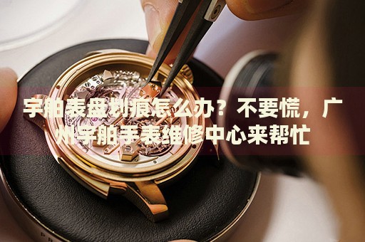 宇舶表盤(pán)劃痕怎么辦？不要慌，廣州宇舶手表維修中心來(lái)幫忙