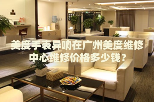 美度手表異響在廣州美度維修中心維修價(jià)格多少錢(qián)？
