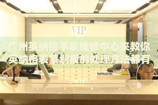 廣州英納格手表維修中心來教你英納格表蒙劃痕的處理方法都有哪些？