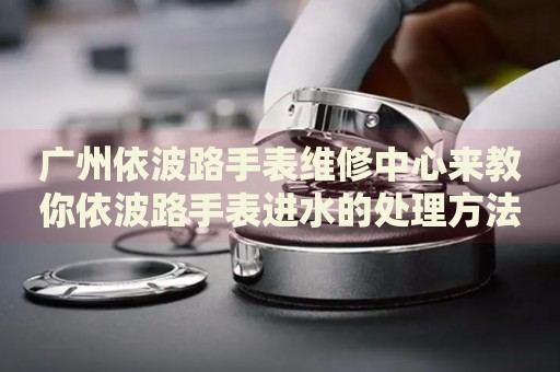 廣州依波路手表維修中心來教你依波路手表進(jìn)水的處理方法都有哪些？