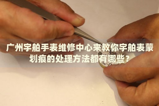 廣州宇舶手表維修中心來教你宇舶表蒙劃痕的處理方法都有哪些？