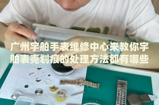 廣州宇舶手表維修中心來教你宇舶表殼劃痕的處理方法都有哪些？
