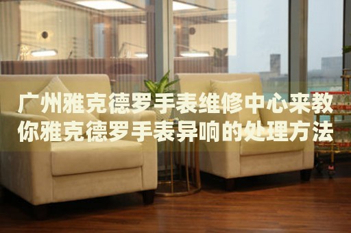 廣州雅克德羅手表維修中心來教你雅克德羅手表異響的處理方法都有哪些？