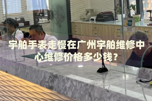 宇舶手表走慢在廣州宇舶維修中心維修價格多少錢？