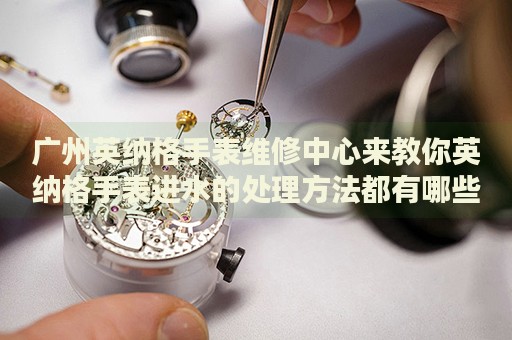 廣州英納格手表維修中心來教你英納格手表進水的處理方法都有哪些？