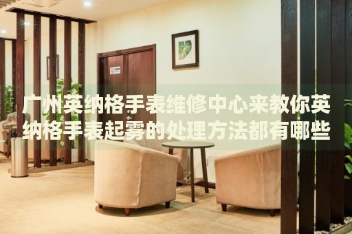 廣州英納格手表維修中心來教你英納格手表起霧的處理方法都有哪些？