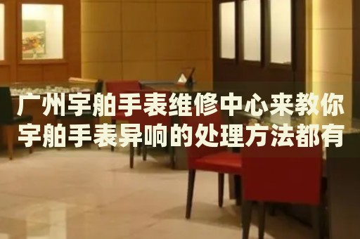 廣州宇舶手表維修中心來教你宇舶手表異響的處理方法都有哪些？