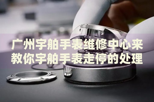 廣州宇舶手表維修中心來教你宇舶手表走停的處理方法都有哪些？